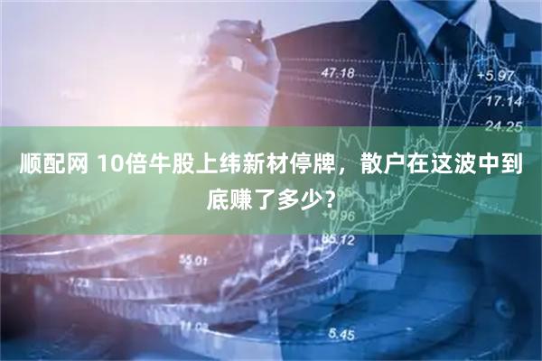 顺配网 10倍牛股上纬新材停牌，散户在这波中到底赚了多少？