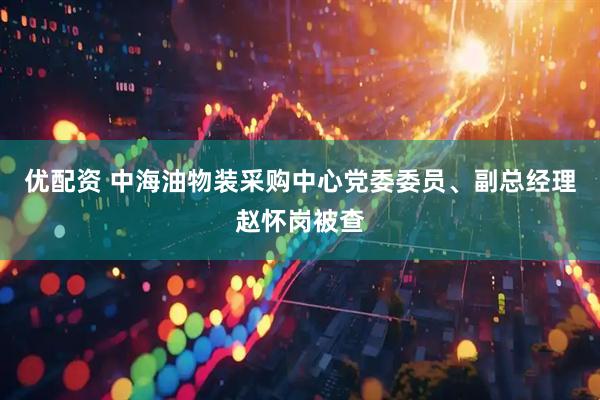 优配资 中海油物装采购中心党委委员、副总经理赵怀岗被查