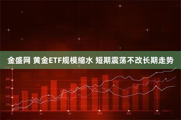 金盛网 黄金ETF规模缩水 短期震荡不改长期走势