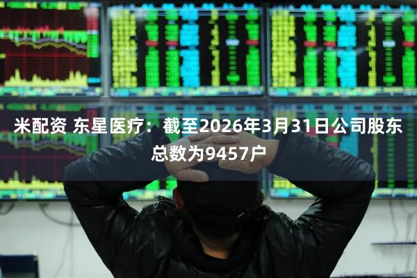 米配资 东星医疗：截至2026年3月31日公司股东总数为9457户