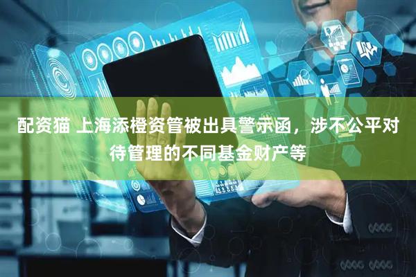 配资猫 上海添橙资管被出具警示函，涉不公平对待管理的不同基金财产等