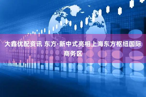 大鑫优配资讯 东方·新中式亮相上海东方枢纽国际商务区