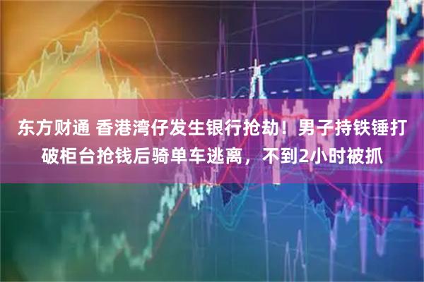 东方财通 香港湾仔发生银行抢劫！男子持铁锤打破柜台抢钱后骑单车逃离，不到2小时被抓