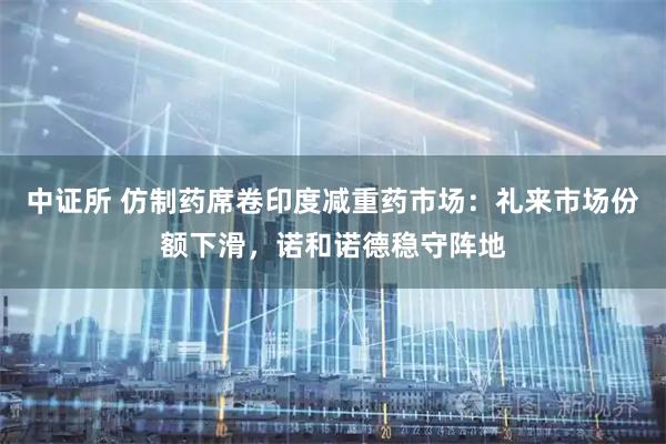 中证所 仿制药席卷印度减重药市场：礼来市场份额下滑，诺和诺德稳守阵地